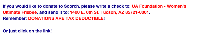 If you would like to donate to Scorch, please write a check to: UA Foundation - Women’s Ultimate Frisbee, and send it to: 1400 E. 6th St. Tucson, AZ 85721-0001.
Remember: DONATIONS ARE TAX DEDUCTIBLE!

Or just click on the link!
https://uafoundation.org/NetCommunity/SSLPage.aspx?pid=359&fid=%2b2bnRDh9eaQ%3d&fdesc=s1s9z%2ft20t8L%2b5xrV%2bwqwC9Ey5c9zpSMLxiYj9TDtJFcdFiekdtFrQ%3d%3d
