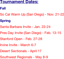 Tournament Dates:
Fall
So Cal Warm Up (San Diego) - Nov. 21-22
Spring 
Santa Barbara Invite - Jan. 23-24
Pres Day Invite (San Diego) - Feb. 13-15
Stanford Open - Feb. 27-28
Irvine Invite - March 6-7
Desert Sectionals - April 17
Southwest Regionals - May 8-9